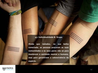 53
47: Individualidade & Grupo
Ainda que isolados, na sua bolha
conectada, as pessoas procuram as suas
comunidades e os seus pares não só para
manterem a sanidade mental e humana,
mas para garantirem a sobrevivência da
espécie.
 