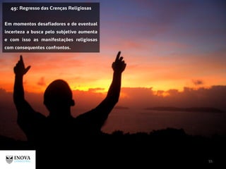 55
49: Regresso das Crenças Religiosas
Em momentos desafiadores e de eventual
incerteza a busca pelo subjetivo aumenta
e com isso as manifestações religiosas
com consequentes confrontos.
 