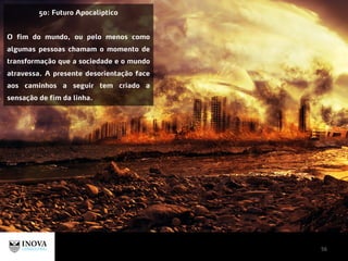 56
50: Futuro Apocalíptico
O fim do mundo, ou pelo menos como
algumas pessoas chamam o momento de
transformação que a sociedade e o mundo
atravessa. A presente desorientação face
aos caminhos a seguir tem criado a
sensação de fim da linha.
 