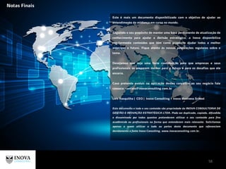 Este é mais um documento disponibilizado com o objetivo de ajudar ao
entendimento da mudança em curso no mundo.
Seguindo o seu propósito de manter uma base permanente de atualização de
conhecimento para ajudar a decisão estratégica, a Inova disponibiliza
regularmente conteúdos que têm como propósito ajudar todos a melhor
antecipar o futuro. Fique atento às nossas publicações regulares sobre o
tema.
Desejamos que seja uma forte contribuição para que empresas e seus
profissionais se preparem melhor para o futuro e para os desafios que ele
encerra.
Caso pretenda evoluir na aplicação destes conceitos ao seu negócio fale
conosco: contato@inovaconsulitng.com.br
Luís Rasquilha | CEO | Inova Consulting + Inova Business School
Este documento e todo o seu conteúdo são propriedade da INOVA CONSULTORIA DE
GESTÃO E INOVAÇÃO ESTRATÉGICA LTDA. Pode ser duplicado, copiado, difundido
e disseminado por todos quantos pretenderem utilizar o seu conteúdo para fins
acadêmicos ou profissionais na forma que entenderem mais relevante. Solicitamos
apenas a quem utilizar o todo ou partes deste documento que referenciem
devidamente a fonte Inova Consulting, www.inovaconsulting.com.br.
Notas Finais
58
 