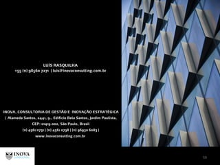 LUÍS RASQUILHA
+55 (11) 98560 7271 | luis@inovaconsulting.com.br
INOVA, CONSULTORIA DE GESTÃO E INOVAÇÃO ESTRATÉGICA
| Alameda Santos, 2441, 9., Edifício Bela Santos, Jardim Paulista,
CEP: 01419-002, São Paulo, Brasil
(11) 4561 0731 | (11) 4561 0738 | (11) 96930 6083 |
www.inovaconsulting.com.br
59
 