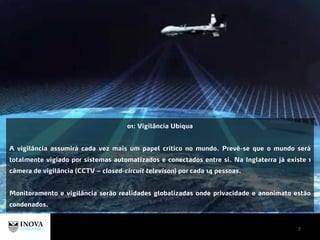 7
01: Vigilância Ubíqua
A vigilância assumirá cada vez mais um papel crítico no mundo. Prevê-se que o mundo será
totalmente vigiado por sistemas automatizados e conectados entre si. Na Inglaterra já existe 1
câmera de vigilância (CCTV – closed-circuit televison) por cada 14 pessoas.
Monitoramento e vigilância serão realidades globalizadas onde privacidade e anonimato estão
condenados.
 