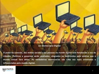 8
02: Democracia Digital
O poder da conexão, das mídias sociais e das pessoas no mundo digital tem fortalecido a voz do
cidadão. Políticos e governos serão avaliados, elogiados ou destituídos pela análise que o
mundo virtual fará deles. As verdadeiras democracias são cada vez mais orientadas e
influenciadas pelo mundo digital.
 