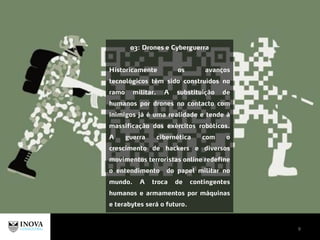 9
03: Drones e Cyberguerra
Historicamente os avanços
tecnológicos têm sido construídos no
ramo militar. A substituição de
humanos por drones no contacto com
inimigos já é uma realidade e tende à
massificação dos exércitos robóticos.
A guerra cibernética com o
crescimento de hackers e diversos
movimentos terroristas online redefine
o entendimento do papel militar no
mundo. A troca de contingentes
humanos e armamentos por máquinas
e terabytes será o futuro.
 