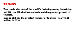 Tourism is also one of the world's fastest-growing industries.
In 2010, the Middle East and Asia had the greatest growth of
tourists.
Europe still has the greatest number of tourists - nearly 500
million in 2010.
 