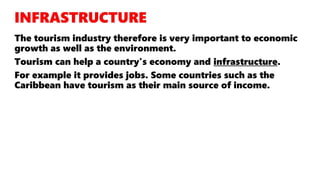 The tourism industry therefore is very important to economic
growth as well as the environment.
Tourism can help a country's economy and infrastructure.
For example it provides jobs. Some countries such as the
Caribbean have tourism as their main source of income.
 