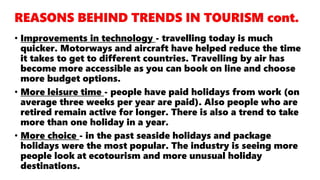 • Improvements in technology - travelling today is much
quicker. Motorways and aircraft have helped reduce the time
it takes to get to different countries. Travelling by air has
become more accessible as you can book on line and choose
more budget options.
• More leisure time - people have paid holidays from work (on
average three weeks per year are paid). Also people who are
retired remain active for longer. There is also a trend to take
more than one holiday in a year.
• More choice - in the past seaside holidays and package
holidays were the most popular. The industry is seeing more
people look at ecotourism and more unusual holiday
destinations.
 