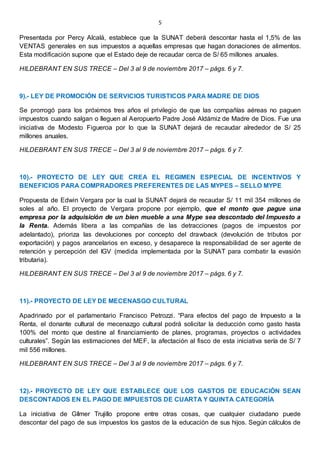 5
Presentada por Percy Alcalá, establece que la SUNAT deberá descontar hasta el 1,5% de las
VENTAS generales en sus impuestos a aquellas empresas que hagan donaciones de alimentos.
Esta modificación supone que el Estado deje de recaudar cerca de S/ 65 millones anuales.
HILDEBRANT EN SUS TRECE – Del 3 al 9 de noviembre 2017 – págs. 6 y 7.
9).- LEY DE PROMOCIÓN DE SERVICIOS TURISTICOS PARA MADRE DE DIOS
Se prorrogó para los próximos tres años el privilegio de que las compañías aéreas no paguen
impuestos cuando salgan o lleguen al Aeropuerto Padre José Aldámiz de Madre de Dios. Fue una
iniciativa de Modesto Figueroa por lo que la SUNAT dejará de recaudar alrededor de S/ 25
millones anuales.
HILDEBRANT EN SUS TRECE – Del 3 al 9 de noviembre 2017 – págs. 6 y 7.
10).- PROYECTO DE LEY QUE CREA EL REGIMEN ESPECIAL DE INCENTIVOS Y
BENEFICIOS PARA COMPRADORES PREFERENTES DE LAS MYPES – SELLO MYPE
Propuesta de Edwin Vergara por la cual la SUNAT dejará de recaudar S/ 11 mil 354 millones de
soles al año. El proyecto de Vergara propone por ejemplo, que el monto que pague una
empresa por la adquisición de un bien mueble a una Mype sea descontado del Impuesto a
la Renta. Además libera a las compañías de las detracciones (pagos de impuestos por
adelantado), prioriza las devoluciones por concepto del drawback (devolución de tributos por
exportación) y pagos arancelarios en exceso, y desaparece la responsabilidad de ser agente de
retención y percepción del IGV (medida implementada por la SUNAT para combatir la evasión
tributaria).
HILDEBRANT EN SUS TRECE – Del 3 al 9 de noviembre 2017 – págs. 6 y 7.
11).- PROYECTO DE LEY DE MECENASGO CULTURAL
Apadrinado por el parlamentario Francisco Petrozzi. “Para efectos del pago de Impuesto a la
Renta, el donante cultural de mecenazgo cultural podrá solicitar la deducción como gasto hasta
100% del monto que destine al financiamiento de planes, programas, proyectos o actividades
culturales”. Según las estimaciones del MEF, la afectación al fisco de esta iniciativa sería de S/ 7
mil 556 millones.
HILDEBRANT EN SUS TRECE – Del 3 al 9 de noviembre 2017 – págs. 6 y 7.
12).- PROYECTO DE LEY QUE ESTABLECE QUE LOS GASTOS DE EDUCACIÓN SEAN
DESCONTADOS EN EL PAGO DE IMPUESTOS DE CUARTA Y QUINTA CATEGORÍA
La iniciativa de Gílmer Trujillo propone entre otras cosas, que cualquier ciudadano puede
descontar del pago de sus impuestos los gastos de la educación de sus hijos. Según cálculos de
 
