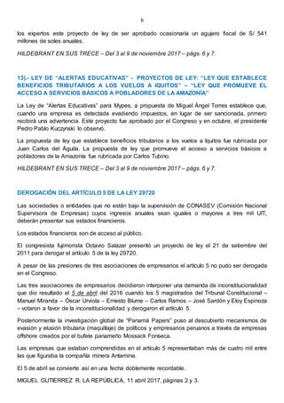 6
los expertos este proyecto de ley de ser aprobado ocasionaría un agujero fiscal de S/ 541
millones de soles anuales.
HILDEBRANT EN SUS TRECE – Del 3 al 9 de noviembre 2017 – págs. 6 y 7.
13).- LEY DE “ALERTAS EDUCATIVAS” - PROYECTOS DE LEY: “LEY QUE ESTABLECE
BENEFICIOS TRIBUTARIOS A LOS VUELOS A IQUITOS” – “LEY QUE PROMUEVE EL
ACCESO A SERVICIOS BÁSICOS A POBLADORES DE LA AMAZONÍA”
La Ley de “Alertas Educativas” para Mypes, a propuesta de Miguel Ángel Torres establece que,
cuando una empresa es detectada evadiendo impuestos, en lugar de ser sancionada, primero
recibirá una advertencia. Este proyecto fue aprobado por el Congreso y en octubre, el presidente
Pedro Pablo Kuczynski lo observó.
La propuesta de ley que establece beneficios tributarios a los vuelos a Iquitos fue rubricada por
Juan Carlos del Águila. La propuesta de ley que promueve el acceso a servicios básicos a
pobladores de la Amazonía fue rubricada por Carlos Tubino.
HILDEBRANT EN SUS TRECE – Del 3 al 9 de noviembre 2017 – págs. 6 y 7.
DEROGACIÓN DEL ARTÍCULO 5 DE LA LEY 29720
Las sociedades o entidades que no están bajo la supervisión de CONASEV (Comisión Nacional
Supervisora de Empresas) cuyos ingresos anuales sean iguales o mayores a tres mil UIT,
deberán presentar sus estados financieros.
Los estados financieros son de acceso al público.
El congresista fujimorista Octavio Salazar presentó un proyecto de ley el 21 de setiembre del
2011 para derogar el artículo 5 de la ley 29720.
A pesar de las presiones de tres asociaciones de empresarios el artículo 5 no pudo ser derogada
en el Congreso.
Las tres asociaciones de empresarios decidieron interponer una demanda de inconstitucionalidad
que dio resultado el 5 de abril del 2016 cuando los 5 magistrados del Tribunal Constitucional –
Manuel Miranda – Óscar Urviola – Ernesto Blume – Carlos Ramos – José Sardón y Eloy Espinoza
– votaron a favor de la inconstitucionalidad y derogaron el artículo 5.
Posteriormente la investigación global de “Panamá Papers” puso al descubierto mecanismos de
evasión y elusión tributaria (maquillaje) de políticos y empresarios peruanos a través de empresas
offshore creados por el bufete panameño Mossack Fonseca.
Las empresas que estaban comprendidas en el artículo 5 representaban más de cuatro mil entre
las que figuraba la compañía minera Antamina.
El 5 de abril se convierte así en una fecha doblemente recordable.
MIGUEL GUTIERREZ R. LA REPÚBLICA, 11 abril 2017, páginas 2 y 3.
 