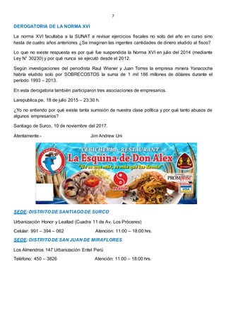 7
DEROGATORIA DE LA NORMA XVI
La norma XVI facultaba a la SUNAT a revisar ejercicios fiscales no solo del año en curso sino
hasta de cuatro años anteriores ¿Se imaginan las ingentes cantidades de dinero eludido al fisco?
Lo que no existe respuesta es por qué fue suspendida la Norma XVI en julio del 2014 (mediante
Ley N° 30230) y por qué nunca se ejecutó desde el 2012.
Según investigaciones del periodista Raul Wiener y Juan Torres la empresa minera Yanacocha
habría eludido solo por SOBRECOSTOS la suma de 1 mil 186 millones de dólares durante el
período 1993 – 2013.
En esta derogatoria también participaron tres asociaciones de empresarios.
Larepublica.pe, 18 de julio 2015 – 23:30 h.
¿Yo no entiendo por qué existe tanta sumisión de nuestra clase política y por qué tanto abusos de
algunos empresarios?
Santiago de Surco, 10 de noviembre del 2017.
Atentamente.- Jim Andrew Uni
SEDE: DISTRITO DE SANTIAGO DE SURCO
Urbanización Honor y Lealtad (Cuadra 11 de Av. Los Próceres)
Celular: 991 – 394 – 062 Atención: 11:00 – 18:00 hrs.
SEDE: DISTRITO DE SAN JUAN DE MIRAFLORES
Los Almendros 147 Urbanización Entel Perú
Teléfono: 450 – 3826 Atención: 11:00 – 18:00 hrs.
 