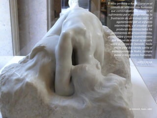 El mito permitía a Rodin fijarse en el
cúmulo de sentimientos humanos
que combinaban en la Danaide el
sufrimiento por el castigo eterno, la
frustración de un trabajo inútil, el
agotamiento por un esfuerzo
interminable, y el sinsabor que
producen entremezclados los
sentimientos de arrepentimiento,
pesadumbre y viejos resentimientos
que habían de marcar su secuela
sobre el cuerpo de Danaide. Nada
mejor para dar rienda suelta al
expresionismo de Rodin, siempre
avizor a las penurias humanas.
ARTECREHA
LA DANAIDE, Rodin, 1889.
 