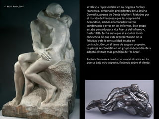«El Beso» representaba en su origen a Paolo y
Francesca, personajes procedentes de La Divina
Comedia, poema de Dante Alighieri. Matados por
el marido de Francesca que les sorprendió
besándose, ambos enamorados fueron
condenados a errar en los Infiernos. Este grupo
estaba pensado para «La Puerta del Infierno»,
hasta 1886, fecha en la que el escultor tomó
conciencia de que esta representación de la
felicidad y de la sensualidad estaba en
contradicción con el tema de su gran proyecto.
La pareja se convirtió en un grupo independiente y
adoptó el título más genérico de “El Beso”.
Paolo y Francesca quedaron inmortalizados en La
puerta bajo otro aspecto, flotando sobre el viento.
EL BESO, Rodin, 1887.
 