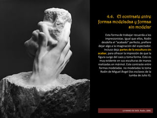 4.4. El contraste entre
formas modeladas y formas
sin modelar
Esta forma de trabajar recuerda a los
impresionistas. Igual que ellos, Rodin
desdeña el “acabado” perfecto, prefiere
dejar algo a la imaginación del espectador.
Incluso deja partes de la escultura sin
acabar, para ofrecer la impresión de que la
figura surge del caos y toma forma. Esto es
muy evidente en sus esculturas de manos
realizadas en mármol. Este contraste entre
formas modeladas no modeladas lo toma
Rodin de Miguel Ángel (los esclavos de la
tumba de Julio II).
LA MANO DE DIOS. Rodin, 1896.
 