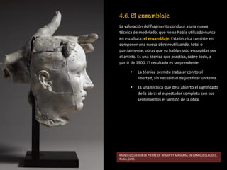 4.6. El ensamblaje
La valoración del fragmento conduce a una nueva
técnica de modelado, que no se había utilizado nunca
en escultura: el ensamblaje. Esta técnica consiste en
componer una nueva obra reutilizando, total o
parcialmente, obras que ya habían sido esculpidas por
el artista. Es una técnica que practica, sobre todo, a
partir de 1900. El resultado es sorprendente:
• La técnica permite trabajar con total
libertad, sin necesidad de justificar un tema.
• Es una técnica que deja abierto el significado
de la obra: el espectador completa con sus
sentimientos el sentido de la obra.
MANO IZQUIERDA DE PIERRE DE WISANT Y MÁSCARA DE CAMILLE CLAUDEL.
Rodin, 1895.
 