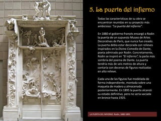 5. La puerta del infierno
Todas las características de su obra se
encuentran reunidas en su proyecto más
ambicioso: “La puerta del infierno”.
En 1880 el gobierno francés encargó a Rodin
la puerta de un supuesto Museo de Artes
Decorativas de París, que nunca fue creado.
La puerta debía estar decorada con relieves
inspirados en la Divina Comedia de Dante,
poeta admirado por Rodin. Concretamente,
Rodin se inspiró en “El infierno”, la parte más
sombría del poema de Dante. La puerta
tendría más de seis metros de altura y
contaría con decenas de figuras realizadas
en alto relieve.
Cada una de las figuras fue modelada de
forma independiente, montada sobre una
maqueta de madera y almacenada
posteriormente. En 1895 la puerta alcanzó
su estado definitivo, pero no sería vaciada
en bronce hasta 1925.
LA PUERTA DEL INFIERNO. Rodin, 1880-1895.
 