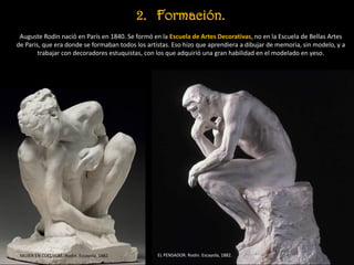 2. Formación.
Auguste Rodin nació en París en 1840. Se formó en la Escuela de Artes Decorativas, no en la Escuela de Bellas Artes
de Paris, que era donde se formaban todos los artistas. Eso hizo que aprendiera a dibujar de memoria, sin modelo, y a
trabajar con decoradores estuquistas, con los que adquirió una gran habilidad en el modelado en yeso.
EL PENSADOR. Rodin. Escayola, 1882.MUJER EN CUCLILLAS. Rodin. Escayola, 1882.
 