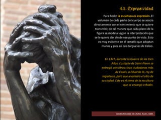 4.2. Expresividad
Para Rodin la escultura es expresión. El
volumen de cada parte del cuerpo se asocia
directamente con el sentimiento que se quiere
transmitir, de tal manera que cada plano de la
figura se modela según la interpretación que
se le quiera dar desde ese punto de vista. Esto
es muy evidente en el tamaño que adoptan
manos y pies en Los burgueses de Calais.
En 1347, durante la Guerra de los Cien
Años, Eustache de Saint-Pierre se
entregó, con otros cinco ciudadanos más
de Calais, a Eduardo III, rey de
Inglaterra, para que levantara el sitio de
su ciudad. Este es el tema de la escultura
que se encargó a Rodin.
LOS BURGUESES DE CALAIS. Rodin, 1889.
 