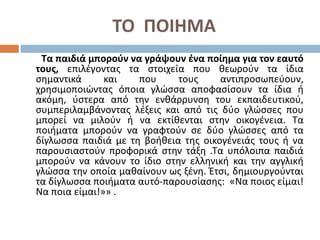 ΤΟ ΠΟΙΗΜΑ
Τα παιδιά μπορούν να γράψουν ένα ποίημα για τον εαυτό
τους, επιλέγοντας τα στοιχεία που θεωρούν τα ίδια
σημαντικά και που τους αντιπροσωπεύουν,
χρησιμοποιώντας όποια γλώσσα αποφασίσουν τα ίδια ή
ακόμη, ύστερα από την ενθάρρυνση του εκπαιδευτικού,
συμπεριλαμβάνοντας λέξεις και από τις δύο γλώσσες που
μπορεί να μιλούν ή να εκτίθενται στην οικογένεια. Τα
ποιήματα μπορούν να γραφτούν σε δύο γλώσσες από τα
δίγλωσσα παιδιά με τη βοήθεια της οικογένειάς τους ή να
παρουσιαστούν προφορικά στην τάξη .Τα υπόλοιπα παιδιά
μπορούν να κάνουν το ίδιο στην ελληνική και την αγγλική
γλώσσα την οποία μαθαίνουν ως ξένη. Έτσι, δημιουργούνται
τα δίγλωσσα ποιήματα αυτό-παρουσίασης: «Να ποιος είμαι!
Να ποια είμαι!»» .
 