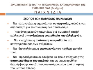 ΔΡΑΣΤΗΡΙΟΤΗΤΕΣ ΓΙΑ ΤΗΝ ΠΡΟΛΗΨΗ ΚΑΙ ΚΑΤΑΠΟΛΕΜΗΣΗ ΤΗΣ
ΣΧΟΛΙΚΗΣ ΒΙΑΣ (Συνέχεια)
Π Α Ι Χ Ν Ι Δ Ι Α
ΣΚΟΠΟΣ ΤΩΝ ΠΑΡΑΚΑΤΩ ΠΑΙΧΝΙΔΙΩΝ
 Να κατανοείται η σημασία της συνεργασίας, αφού είναι
απαραίτητη για το επιδιωκόμενο αποτέλεσμα.
 Η ανάγκη μερικών παιγνιδιών για σωματική επαφή
καλλιεργεί την ανθρώπινη ευαισθησία και αλληλεγγύη.
 Να ενισχύεται η αντίσταση των μαθητών στη
κατηγοριοποίηση των ανθρώπων.
 Να διευκολύνεται η επικοινωνία των παιδιών μεταξύ
τους.
 Να προσφέρονται οι ασκήσεις ως πεδίο ενίσχυσης της
αυτοπεποίθησης του παιδιού και ως ικανή συνθήκη
διαμόρφωσης ταυτότητας του ατόμου μέσα από τη σχέση
του με τους άλλους.
 