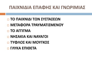 ΠΑΙΧΝΙΔΙΑ ΕΠΑΦΗΣ ΚΑΙ ΓΝΩΡΙΜΙΑΣ
 ΤΟ ΠΑΙΧΝΙΔΙ ΤΩΝ ΣΥΣΤΑΣΕΩΝ
 ΜΕΤΑΦΟΡΑ ΤΡΑΥΜΑΤΙΣΜΕΝΟΥ
 ΤΟ ΑΓΓΙΓΜΑ
 ΝΗΣΑΚΙΑ ΚΑΙ ΝΑΥΑΓΟΙ
 ΤΥΦΛΟΣ ΚΑΙ ΜΟΥΓΚΟΣ
 ΓΛΥΚΑ ΕΠΙΘΕΤΑ
 