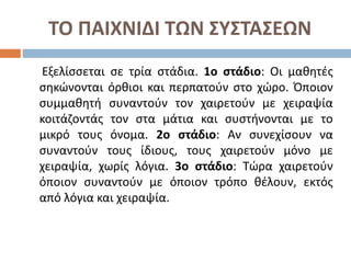 ΤΟ ΠΑΙΧΝΙΔΙ ΤΩΝ ΣΥΣΤΑΣΕΩΝ
Εξελίσσεται σε τρία στάδια. 1ο στάδιο: Οι μαθητές
σηκώνονται όρθιοι και περπατούν στο χώρο. Όποιον
συμμαθητή συναντούν τον χαιρετούν με χειραψία
κοιτάζοντάς τον στα μάτια και συστήνονται με το
μικρό τους όνομα. 2ο στάδιο: Αν συνεχίσουν να
συναντούν τους ίδιους, τους χαιρετούν μόνο με
χειραψία, χωρίς λόγια. 3ο στάδιο: Τώρα χαιρετούν
όποιον συναντούν με όποιον τρόπο θέλουν, εκτός
από λόγια και χειραψία.
 