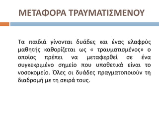 ΜΕΤΑΦΟΡΑ ΤΡΑΥΜΑΤΙΣΜΕΝΟΥ
Τα παιδιά γίνονται δυάδες και ένας ελαφρύς
μαθητής καθορίζεται ως « τραυματισμένος» ο
οποίος πρέπει να μεταφερθεί σε ένα
συγκεκριμένο σημείο που υποθετικά είναι το
νοσοκομείο. Όλες οι δυάδες πραγματοποιούν τη
διαδρομή με τη σειρά τους.
 