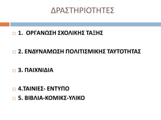 ΔΡΑΣΤΗΡΙΟΤΗΤΕΣ
 1. ΟΡΓΑΝΩΣΗ ΣΧΟΛΙΚΗΣ ΤΑΞΗΣ
 2. ΕΝΔΥΝΑΜΩΣΗ ΠΟΛΙΤΙΣΜΙΚΗΣ ΤΑΥΤΟΤΗΤΑΣ
 3. ΠΑΙΧΝΙΔΙΑ
 4.ΤΑΙΝΙΕΣ- ΕΝΤΥΠΟ
 5. ΒΙΒΛΙΑ-ΚΟΜΙΚΣ-ΥΛΙΚΟ
 