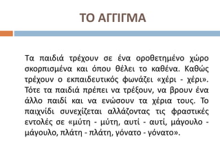 ΤΟ ΑΓΓΙΓΜΑ
Τα παιδιά τρέχουν σε ένα οροθετημένο χώρο
σκορπισμένα και όπου θέλει το καθένα. Καθώς
τρέχουν ο εκπαιδευτικός φωνάζει «χέρι - χέρι».
Τότε τα παιδιά πρέπει να τρέξουν, να βρουν ένα
άλλο παιδί και να ενώσουν τα χέρια τους. Το
παιχνίδι συνεχίζεται αλλάζοντας τις φραστικές
εντολές σε «μύτη - μύτη, αυτί - αυτί, μάγουλο -
μάγουλο, πλάτη - πλάτη, γόνατο - γόνατο».
 