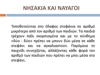 ΝΗΣΑΚΙΑ ΚΑΙ ΝΑΥΑΓΟΙ
Τοποθετούνται στο έδαφος στεφάνια σε αριθμό
μικρότερο από τον αριθμό των παιδιών. Τα παιδιά
τρέχουν πάλι σκορπισμένα και με το σύνθημα
«δύο - δύο» πρέπει να μπουν δύο μέσα σε κάθε
στεφάνι και να αγκαλιαστούν. Παρόμοια το
παιχνίδι συνεχίζεται, αλλάζοντας κάθε φορά τον
αριθμό των παιδιών που πρέπει να μπει μέσα στο
στεφάνι.
 