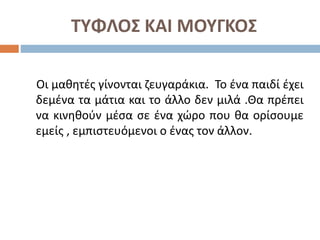ΤΥΦΛΟΣ ΚΑΙ ΜΟΥΓΚΟΣ
Οι μαθητές γίνονται ζευγαράκια. Το ένα παιδί έχει
δεμένα τα μάτια και το άλλο δεν μιλά .Θα πρέπει
να κινηθούν μέσα σε ένα χώρο που θα ορίσουμε
εμείς , εμπιστευόμενοι ο ένας τον άλλον.
 