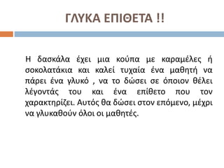ΓΛΥΚΑ ΕΠΙΘΕΤΑ !!
Η δασκάλα έχει μια κούπα με καραμέλες ή
σοκολατάκια και καλεί τυχαία ένα μαθητή να
πάρει ένα γλυκό , να το δώσει σε όποιον θέλει
λέγοντάς του και ένα επίθετο που τον
χαρακτηρίζει. Αυτός θα δώσει στον επόμενο, μέχρι
να γλυκαθούν όλοι οι μαθητές.
 