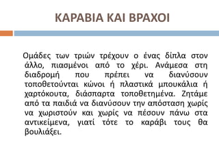 ΚΑΡΑΒΙΑ ΚΑΙ ΒΡΑΧΟΙ
Ομάδες των τριών τρέχουν ο ένας δίπλα στον
άλλο, πιασμένοι από το χέρι. Ανάμεσα στη
διαδρομή που πρέπει να διανύσουν
τοποθετούνται κώνοι ή πλαστικά μπουκάλια ή
χαρτόκουτα, διάσπαρτα τοποθετημένα. Ζητάμε
από τα παιδιά να διανύσουν την απόσταση χωρίς
να χωριστούν και χωρίς να πέσουν πάνω στα
αντικείμενα, γιατί τότε το καράβι τους θα
βουλιάξει.
 