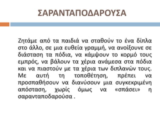 ΣΑΡΑΝΤΑΠΟΔΑΡΟΥΣΑ
Ζητάμε από τα παιδιά να σταθούν το ένα δίπλα
στο άλλο, σε μια ευθεία γραμμή, να ανοίξουνε σε
διάσταση τα πόδια, να κάμψουν το κορμό τους
εμπρός, να βάλουν τα χέρια ανάμεσα στα πόδια
και να πιαστούν με τα χέρια των διπλανών τους.
Με αυτή τη τοποθέτηση, πρέπει να
προσπαθήσουν να διανύσουν μια συγκεκριμένη
απόσταση, χωρίς όμως να «σπάσει» η
σαρανταποδαρούσα .
 