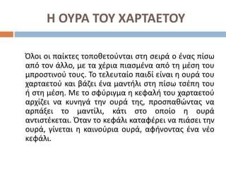 Η ΟΥΡΑ ΤΟΥ ΧΑΡΤΑΕΤΟΥ
Όλοι οι παίκτες τοποθετούνται στη σειρά ο ένας πίσω
από τον άλλο, με τα χέρια πιασμένα από τη μέση του
μπροστινού τους. Το τελευταίο παιδί είναι η ουρά του
χαρταετού και βάζει ένα μαντήλι στη πίσω τσέπη του
ή στη μέση. Με το σφύριγμα η κεφαλή του χαρταετού
αρχίζει να κυνηγά την ουρά της, προσπαθώντας να
αρπάξει το μαντίλι, κάτι στο οποίο η ουρά
αντιστέκεται. Όταν το κεφάλι καταφέρει να πιάσει την
ουρά, γίνεται η καινούρια ουρά, αφήνοντας ένα νέο
κεφάλι.
 