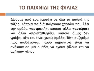 ΤΟ ΠΑΙΧΝΙΔΙ ΤΗΣ ΦΙΛΙΑΣ
Δίνουμε από ένα χαρτάκι σε όλα τα παιδιά της
τάξης. Κάποια παιδιά παίρνουν χαρτάκι που λέει
την ομάδα «αστραπή», κάποια άλλα «αστέρια»
και άλλα «πρωταθλητές», κάποια όμως δεν
γράφει κάτι και είναι χωρίς ομάδα. Τότε συζητάμε
πώς αισθάνονται, πόσο σημαντικό είναι να
ανήκουν σε μια ομάδα, να έχουν φίλους και να
ανήκουν κάπου.
 
