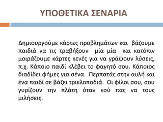 ΥΠΟΘΕΤΙΚΑ ΣΕΝΑΡΙΑ
Δημιουργούμε κάρτες προβλημάτων και βάζουμε
παιδιά να τις τραβήξουν μία μία και κατόπιν
μοιράζουμε κάρτες κενές για να γράψουν λύσεις,
π.χ. Κάποιο παιδί κλέβει το φαγητό σου. Κάποιος
διαδίδει φήμες για σένα. Περπατάς στην αυλή και
ένα παιδί σε βάζει τρικλοποδιά. Οι φίλοι σου, σου
γυρίζουν την πλάτη όταν εσύ πας να τους
μιλήσεις.
 