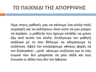 ΤΟ ΠΑΙΧΝΙΔΙ ΤΗΣ ΑΠΟΡΡΙΨΗΣ
Λέμε στους μαθητές μας να κάνουμε ένα κύκλο πολύ
συμπαγές και να κολλήσουν τόσο ώστε να μην μπορεί
να περάσει ο μαθητής που έχουμε επιλέξει να μείνει
έξω από αυτόν τον κύκλο. Επιλέγουμε τον μαθητή
ανάλογα με το που θέλουμε να οδηγήσουμε τη
συζήτηση. Αφού τον επιτρέψουμε κάποιες φορές να
τον διαπεράσει , μετά κάνουμε συζήτηση για το πώς
ένιωσε που δεν μπορούσε να μπει αλλά και πως
ένιωσαν οι άλλοι που δεν τον άφηναν.
 