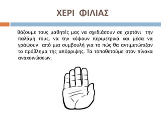 ΧΕΡΙ ΦΙΛΙΑΣ
Βάζουμε τους μαθητές μας να σχεδιάσουν σε χαρτόνι την
παλάμη τους, να την κόψουν περιμετρικά και μέσα να
γράψουν από μια συμβουλή για το πώς θα αντιμετώπιζαν
το πρόβλημα της απόρριψης. Τα τοποθετούμε στον πίνακα
ανακοινώσεων.
 