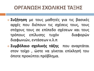 ΟΡΓΑΝΩΣΗ ΣΧΟΛΙΚΗΣ ΤΑΞΗΣ
 Συζήτηση με τους μαθητές για τις βασικές
αρχές που διέπουν τις σχέσεις τους, τους
στόχους τους σε επίπεδο σχέσεων και τους
τρόπους επίλυσης τυχόν διαφορών
διαφωνιών, εντάσεων κ.λ.π
 Συμβόλαιο σχολικής τάξης που αναρτάται
στον τοίχο , ώστε να γίνεται επίκλησή του
όποτε προκύπτει πρόβλημα.
 