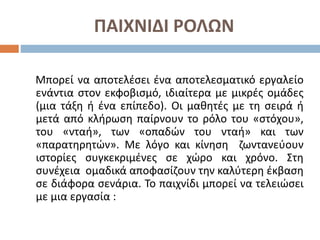 ΠΑΙΧΝΙΔΙ ΡΟΛΩΝ
Μπορεί να αποτελέσει ένα αποτελεσματικό εργαλείο
ενάντια στον εκφοβισμό, ιδιαίτερα με μικρές ομάδες
(μια τάξη ή ένα επίπεδο). Οι μαθητές με τη σειρά ή
μετά από κλήρωση παίρνουν το ρόλο του «στόχου»,
του «νταή», των «οπαδών του νταή» και των
«παρατηρητών». Με λόγο και κίνηση ζωντανεύουν
ιστορίες συγκεκριμένες σε χώρο και χρόνο. Στη
συνέχεια ομαδικά αποφασίζουν την καλύτερη έκβαση
σε διάφορα σενάρια. Το παιχνίδι μπορεί να τελειώσει
με μια εργασία :
 