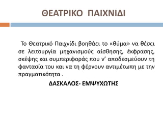 ΘΕΑΤΡΙΚΟ ΠΑΙΧΝΙΔΙ
Το Θεατρικό Παιχνίδι βοηθάει το «θύμα» να θέσει
σε λειτουργία μηχανισμούς αίσθησης, έκφρασης,
σκέψης και συμπεριφοράς που ν’ αποδεσμεύουν τη
φαντασία του και να τη φέρνουν αντιμέτωπη με την
πραγματικότητα .
ΔΑΣΚΑΛΟΣ- ΕΜΨΥΧΩΤΗΣ
 