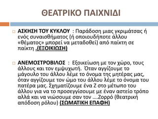 ΘΕΑΤΡΙΚΟ ΠΑΙΧΝΙΔΙ
 ΑΣΚΗΣΗ ΤΟΥ ΚΥΚΛΟΥ : Παράδοση μιας γκριμάτσας ή
ενός συναισθήματος (ή οποιουδήποτε άλλου
«θέματος» μπορεί να μεταδοθεί) από παίκτη σε
παίκτη .(ΕΞΟΙΚΙΩΣΗ)
 ΑΝΕΜΟΣΤΡΟΒΙΛΟΣ : Εξοικείωση με τον χώρο, τους
άλλους και τον εμψυχωτή. Όταν αγγίζουμε το
μάγουλο του άλλου λέμε το όνομα της μητέρας μας,
όταν αγγίζουμε τον ώμο του άλλου λέμε το όνομα του
πατέρα μας. Σχηματίζουμε ένα Ζ στο μέτωπο του
άλλου για να το προσεγγίσουμε με έναν αστείο τρόπο
αλλά και να νιώσουμε σαν τον ….Ζορρό (θεατρική
απόδοση ρόλου) (ΣΩΜΑΤΙΚΗ ΕΠΑΦΗ)
 