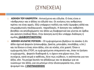 (ΣΥΝΕΧΕΙΑ)
 ΑΣΚΗΣΗ ΤΟΥ ΚΑΘΡΕΠΤΗ : Αντικείμενα και είδωλα. Ο ένας είναι ο
«άνθρωπος» και ο άλλος το είδωλό του. Οι κινήσεις του ανθρώπου
πρέπει να είναι αργές. Εδώ υπάρχουν πολλές και πολύ όμορφες αλλά και
επιμορφωτικές-παιδαγωγικές παραλλαγές. Η άσκηση του καθρέπτη
βοηθάει να αποδεχόμαστε τον άλλο ως διαφορετικό και γίνεται σε όρθια
και ακίνητη (πόδια) θέση. Στην άσκηση αυτή δεν υπάρχει διάλογος ή
ομιλία. (ΔΙΑΦΟΡΕΤΙΚΟΤΗΤΑ)
 ΑΣΚΗΣΗ ΑΛΛΑΓΗΣ ΡΟΥΧΩΝ – ΟΙ εμψυχούμενοι βγάζουν το σακάκι ή ότι
άλλο σχετικό φορούν (επανωφόρι, ζακέτα, μπουφάν, πουλόβερ, κ.λπ.)
και τα δίνουν ο ένας στον άλλο, είτε σε κύκλο, είτε χιαστί. Όταν ο
εμψυχωτής λέει ΣΤΟΠ, οι εμψυχούμενοι σταματούν και, όταν το ζητήσει
ο εμψυχωτής, φορούν διαδοχικά ό, τι έχουν στα χέρια τους. Στη
συνέχεια, κατά σειρά ο καθένας, λένε πως νιώθουν, τι σκέπτονται για τον
άλλο, κλπ. Τα ρούχα λοιπόν τα αλλάζουμε και τα φοράμε για να
νιώσουμε τον άλλο, για να μπούμε στην ιδιοσυγκρασία του, στον
ψυχισμό του. ( ΕΝΣΥΝΑΙΣΘΗΣΗ)
 