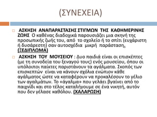 (ΣΥΝΕΧΕΙΑ)
 ΑΣΚΗΣΗ ΑΝΑΠΑΡΑΣΤΑΣΗΣ ΣΤΙΓΜΩΝ ΤΗΣ ΚΑΘΗΜΕΡΙΝΗΣ
ΖΩΗΣ Ο καθένας διαδοχικά παρουσιάζει μια σκηνή της
προσωπικής ζωής του, από το σχολείο ή το σπίτι (ευχάριστη
ή δυσάρεστη) σαν αυτοσχέδια μικρή παράσταση.
(ΞΕΔΙΠΛΩΜΑ)
 ΑΣΚΗΣΗ ΤΟΥ ΜΟΥΣΕΙΟΥ : Δυο παιδιά είναι οι επισκέπτες
(με τη συνοδεία του ξεναγού τους) ενός μουσείου, όπου οι
υπόλοιποι παίκτες παριστάνουν τα αγάλματα. Σκοπός των
επισκεπτών είναι να κάνουν σχόλια ενώπιον κάθε
αγάλματος ώστε να καταφέρουν να προκαλέσουν το γέλιο
των αγαλμάτων. Το «άγαλμα» που γελάει βγαίνει από το
παιχνίδι και στο τέλος καταλήγουμε σε ένα νικητή, αυτόν
που δεν γέλασε καθόλου. (ΧΑΛΑΡΩΣΗ)
 