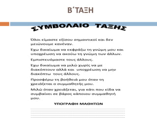 Β΄ΤΑΞΗ
Όλοι είμαστε εξίσου σημαντικοί και δεν
μειώνουμε κανέναν.
Έχω δικαίωμα να εκφράζω τη γνώμη μου και
υποχρέωση να ακούω τη γνώμη των άλλων.
Εμπιστευόμαστε τους άλλους.
Έχω δικαίωμα να μιλώ χωρίς να με
διακόπτουν αλλά και υποχρέωση να μην
διακόπτω τους άλλους.
Προσφέρω τη βοήθειά μου όταν τη
χρειάζεται ο συμμαθητής μου.
Μιλώ όταν χρειάζεται, για κάτι που είδα να
συμβαίνει σε βάρος κάποιου συμμαθητή
μου.
ΥΠΟΓΡΑΦΗ ΜΑΘΗΤΩΝ
………………………………………………………………………………………………………………………………………………
………………………………………………………………………………………………………………………………………………
………………………………………………………………………………………………………………………………………………
………………………………………………………………………………………………………………………………………………
………………………………………………………………………………………………………………………………………………
 