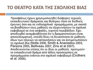 ΤΟ ΘΕΑΤΡΟ ΚΑΤΑ ΤΗΣ ΣΧΟΛΙΚΗΣ ΒΙΑΣ
Προσφάτως έχουν χρησιμοποιηθεί διάφορες τεχνικές
εκπαιδευτικού δράµατος και θεάτρου τόσο σε διεθνείς
έρευνες όσο και σε ενδοσχολικά προγράµµατα, µε σκοπό
να βοηθήσουν τους μαθητές να εξερευνήσουν το σχολικό
εκφοβισµό σε ένα ασφαλές, τεχνητό περιβάλλον. Έχει
αποδειχθεί αναμφισβήτητα ότι η δραματοποίηση είναι
αποτελεσματική, επειδή δίνει τη δυνατότητα σε μαθητές
όλων των ηλικιών να κατανοήσουν και να αντιμετωπίσουν
τη σχολική βία (Nolte 2000, Smith & Ananiadou 2003,
Parsons 2005, Belliveau 2007, Zins et al 2007).
Αποδεικνύεται επίσης ότι οι ίδιοι οι μαθητές προτιµούν
το εκπαιδευτικό δράµα από άλλες προσεγγίσεις σε
προγράµµατα ενάντια στο σχολικό εκφοβισµό (Crothers
et al. 2006).
 