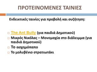 ΠΡΟΤΕΙΝΟΜΕΝΕΣ ΤΑΙΝΙΕΣ
Ενδεικτικές ταινίες για προβολή και συζήτηση:
 The Ant Bully (για παιδιά Δημοτικού)
 Μικρός Νικόλας – Μονομαχία στο διάλειμμα (για
παιδιά Δημοτικού)
 To ασχημόπαπο
 Το μολυβένιο στρατιωτάκι
 