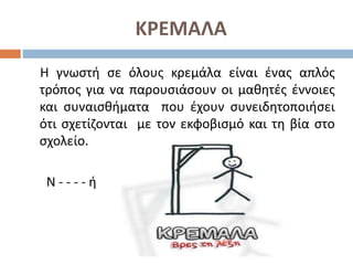 ΚΡΕΜΑΛΑ
Η γνωστή σε όλους κρεμάλα είναι ένας απλός
τρόπος για να παρουσιάσουν οι μαθητές έννοιες
και συναισθήματα που έχουν συνειδητοποιήσει
ότι σχετίζονται με τον εκφοβισμό και τη βία στο
σχολείο.
Ν - - - - ή
 