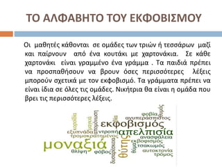 ΤΟ ΑΛΦΑΒΗΤΟ ΤΟΥ ΕΚΦΟΒΙΣΜΟΥ
Οι μαθητές κάθονται σε ομάδες των τριών ή τεσσάρων μαζί
και παίρνουν από ένα κουτάκι με χαρτονάκια. Σε κάθε
χαρτονάκι είναι γραμμένο ένα γράμμα . Τα παιδιά πρέπει
να προσπαθήσουν να βρουν όσες περισσότερες λέξεις
μπορούν σχετικά με τον εκφοβισμό. Τα γράμματα πρέπει να
είναι ίδια σε όλες τις ομάδες. Νικήτρια θα είναι η ομάδα που
βρει τις περισσότερες λέξεις.
 