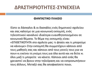 ΔΡΑΣΤΗΡΙΟΤΗΤΕΣ-ΣΥΝΕΧΕΙΑ
ΦΑΝΤΑΣΤΙΚΟ ΠΛΑΙΣΙΟ
Είστε οι δάσκαλοι & οι δασκάλες ενός δηµοτικού σχολείου
και σας καλούµε σε µια κοινωνική εκπομπή, ενός
τηλεοπτικού καναλιού ιδιαίτερα ευαισθητοποιημένου σε
κοινωνικά θέµατα. Το θέµα της εκπομπής είναι:
«ΕΠΙΘΕΤΙΚΟΤΗΤΑ στο σχολείο µας: τι φταίει και τι μπορούμε
να κάνουµε» Στην εκπομπή θα συμμετέχουν κάποιοι από
τους μαθητές σας και κάποιοι από τους γονείς τους για να
πουν κι εκείνοι τη γνώµη τους για όλα αυτά και να δείτε κι
όλοι μαζί τι μπορείτε να κάνετε. Κάποιοι από εσάς θα
χρειαστεί να βγουν στην τηλεόραση και να εκπροσωπήσουν
τους άλλους. Μεταξύ σας θα αποφασίσετε ποιοι.
 
